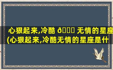 心狠起来,冷酷 🐝 无情的星座(心狠起来,冷酷无情的星座是什么)